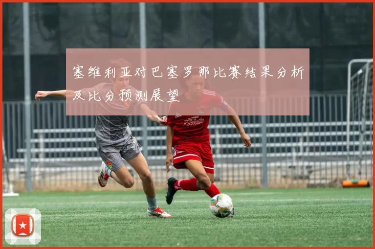 塞维利亚对巴塞罗那比赛结果分析及比分预测展望