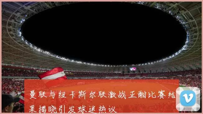 曼联与纽卡斯尔联激战正酣比赛结果揭晓引发球迷热议