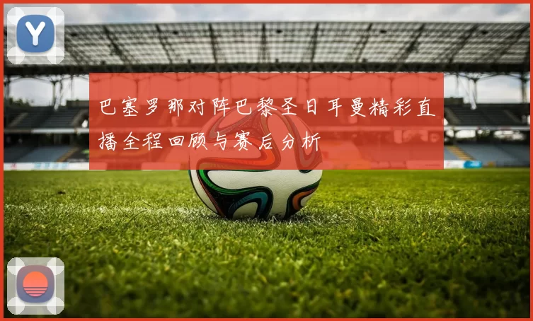 巴塞罗那对阵巴黎圣日耳曼精彩直播全程回顾与赛后分析