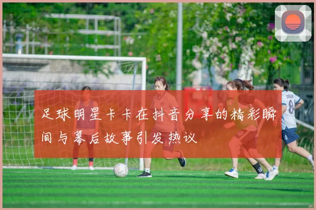 足球明星卡卡在抖音分享的精彩瞬间与幕后故事引发热议