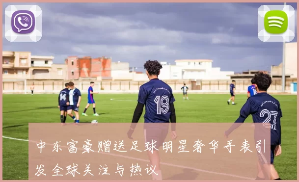 中东富豪赠送足球明星奢华手表引发全球关注与热议