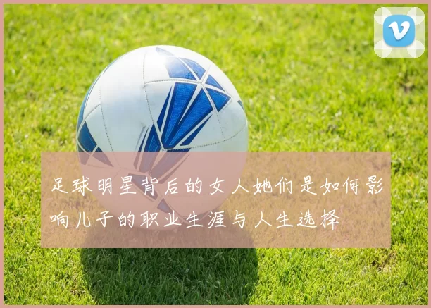 足球明星背后的女人她们是如何影响儿子的职业生涯与人生选择