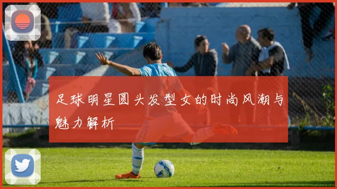 足球明星圆头发型女的时尚风潮与魅力解析