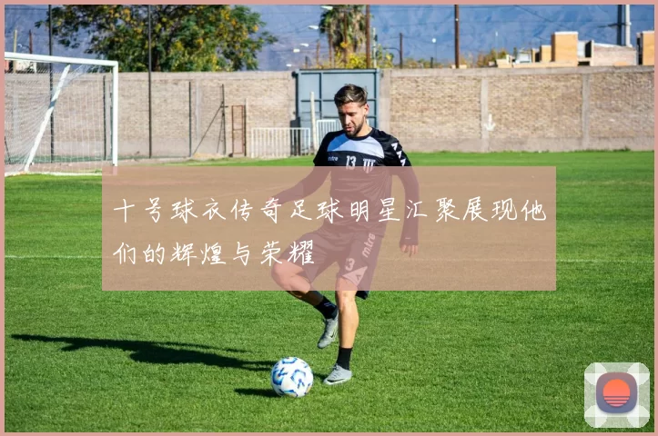 十号球衣传奇足球明星汇聚展现他们的辉煌与荣耀