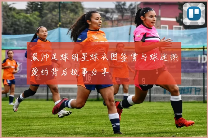 最帅足球明星球衣图鉴赏与球迷热爱的背后故事分享