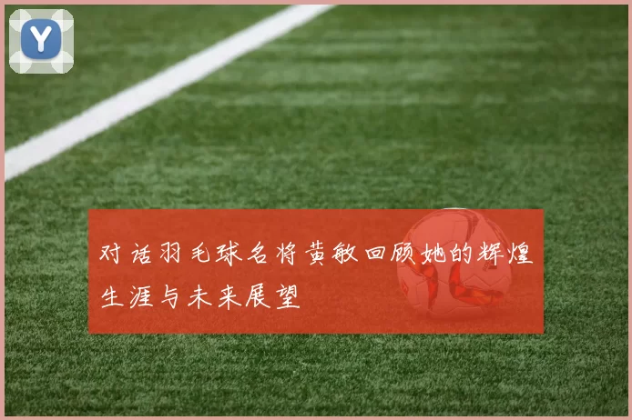 对话羽毛球名将黄敏回顾她的辉煌生涯与未来展望
