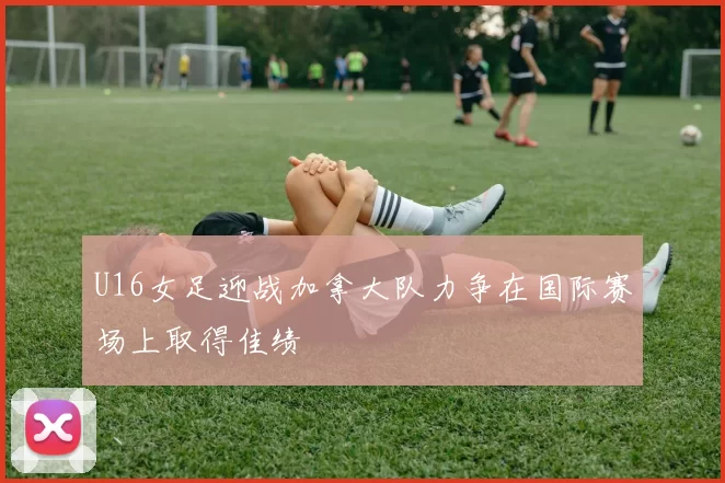 U16女足迎战加拿大队力争在国际赛场上取得佳绩