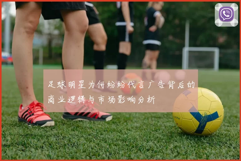 足球明星为何纷纷代言广告背后的商业逻辑与市场影响分析