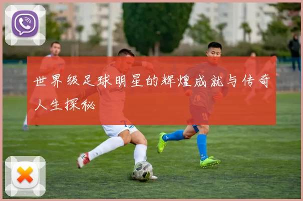 世界级足球明星的辉煌成就与传奇人生探秘
