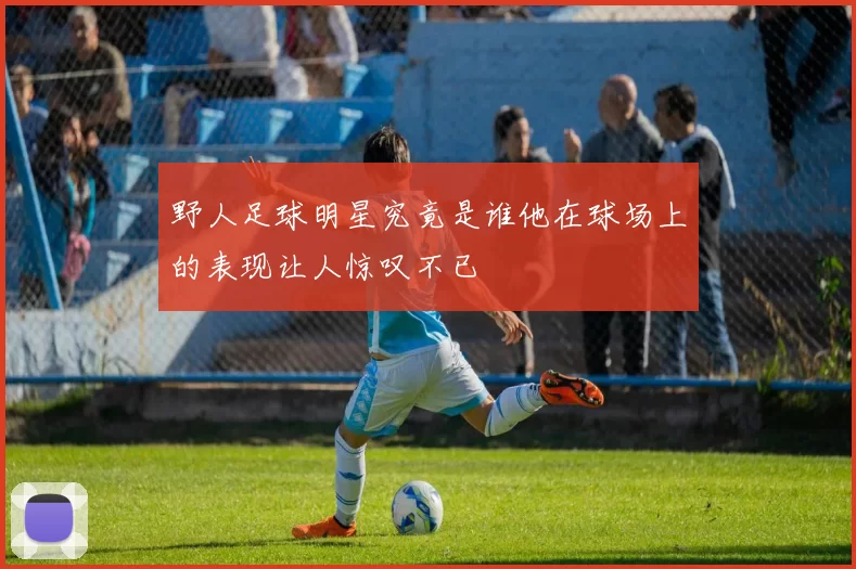 野人足球明星究竟是谁他在球场上的表现让人惊叹不已