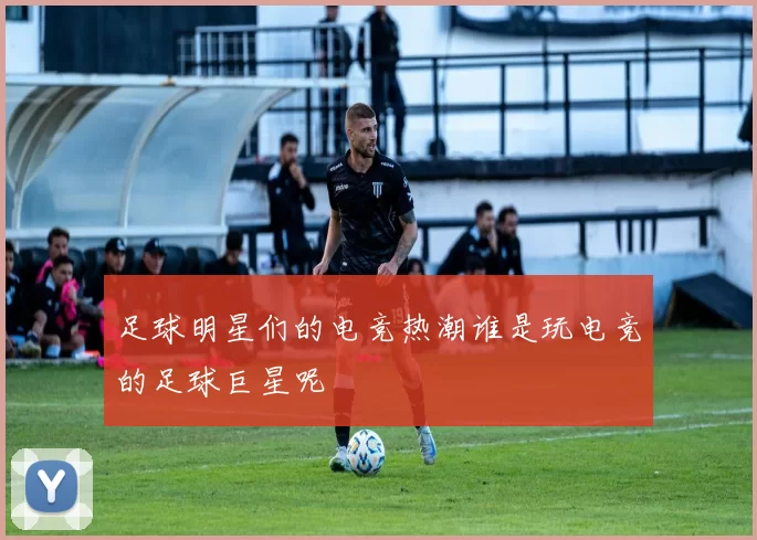 足球明星们的电竞热潮谁是玩电竞的足球巨星呢