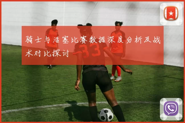 骑士与活塞比赛数据深度分析及战术对比探讨