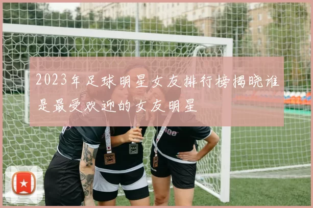 2023年足球明星女友排行榜揭晓谁是最受欢迎的女友明星