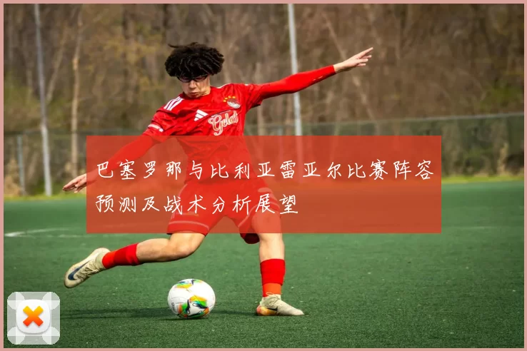 巴塞罗那与比利亚雷亚尔比赛阵容预测及战术分析展望