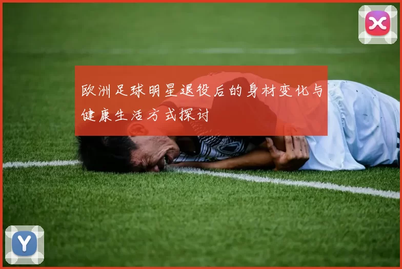 欧洲足球明星退役后的身材变化与健康生活方式探讨
