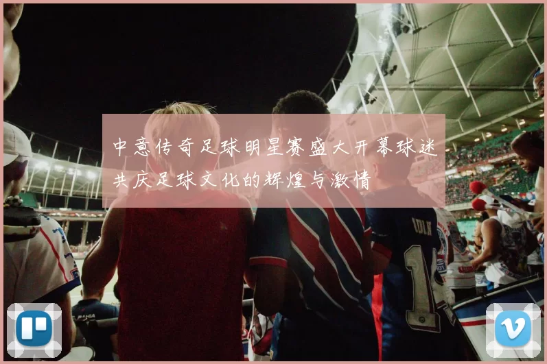 中意传奇足球明星赛盛大开幕球迷共庆足球文化的辉煌与激情