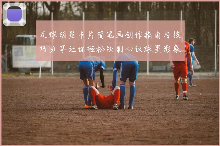 足球明星卡片简笔画创作指南与技巧分享让你轻松绘制心仪球星形象