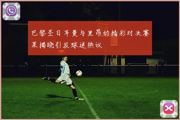 巴黎圣日耳曼与里昂的精彩对决赛果揭晓引发球迷热议