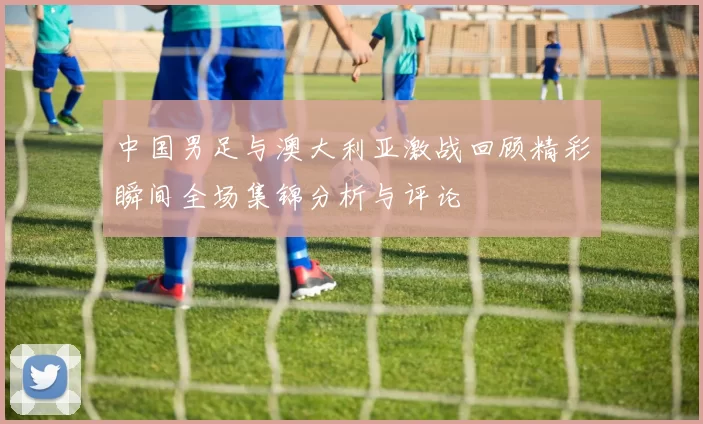 中国男足与澳大利亚激战回顾精彩瞬间全场集锦分析与评论