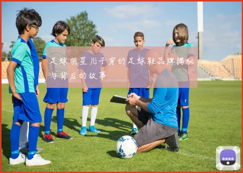 足球明星儿子穿的足球鞋品牌揭秘与背后的故事