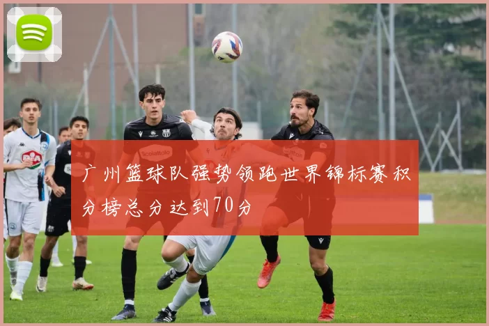 广州篮球队强势领跑世界锦标赛积分榜总分达到70分