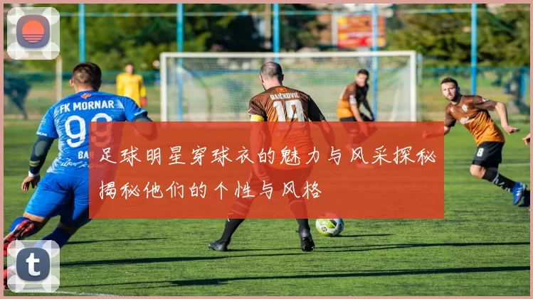 足球明星穿球衣的魅力与风采探秘揭秘他们的个性与风格