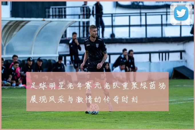 足球明星老年赛元老队重聚绿茵场展现风采与激情的传奇时刻
