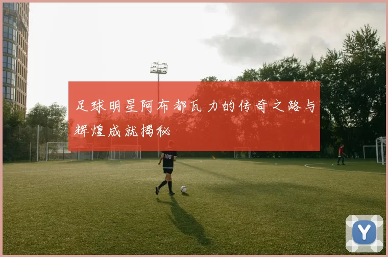 足球明星阿布都瓦力的传奇之路与辉煌成就揭秘