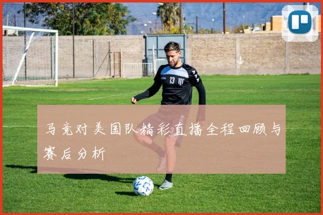 马竞对美国队精彩直播全程回顾与赛后分析