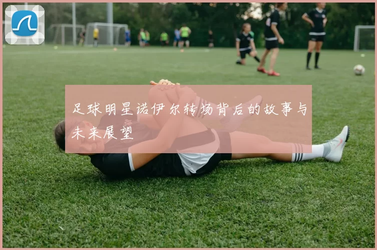 足球明星诺伊尔转场背后的故事与未来展望