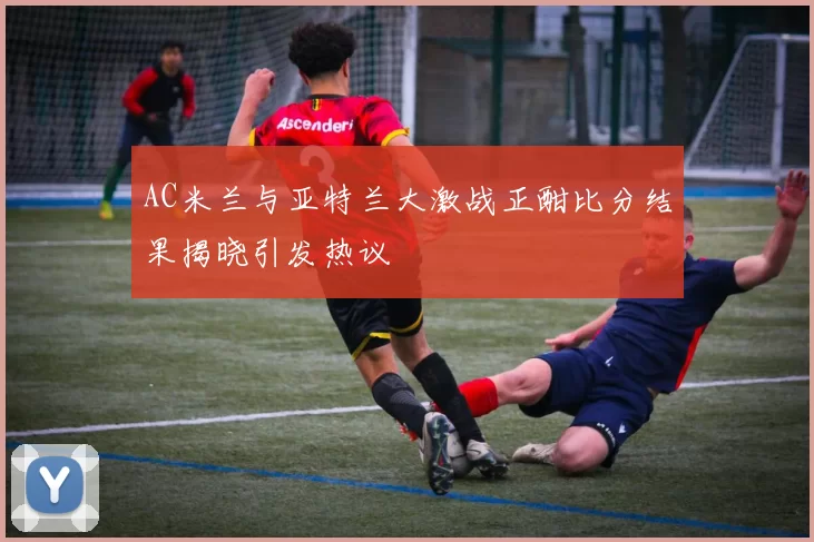 AC米兰与亚特兰大激战正酣比分结果揭晓引发热议