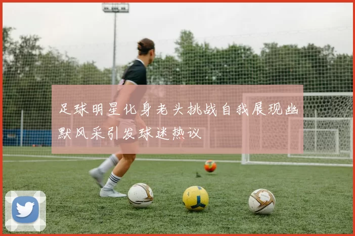 足球明星化身老头挑战自我展现幽默风采引发球迷热议
