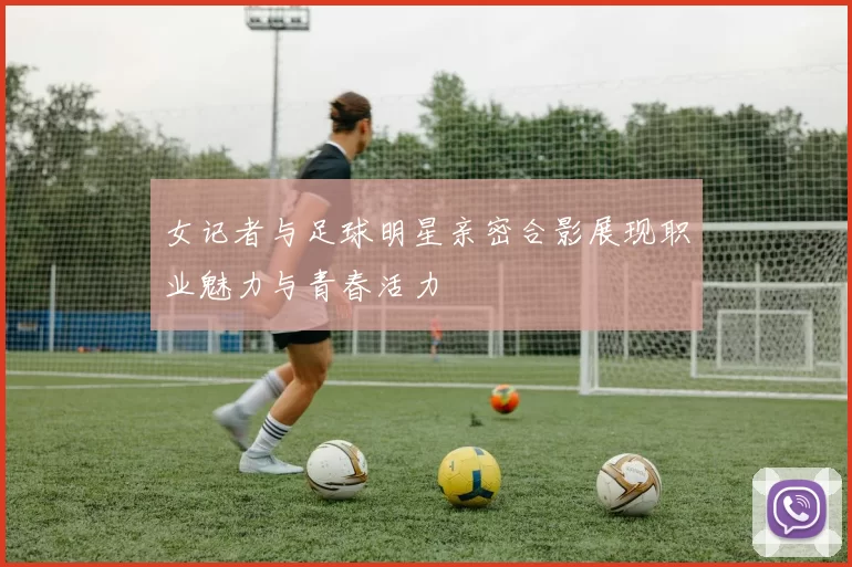 女记者与足球明星亲密合影展现职业魅力与青春活力