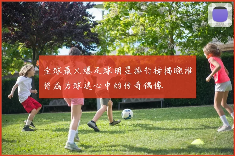 全球最火爆足球明星排行榜揭晓谁将成为球迷心中的传奇偶像