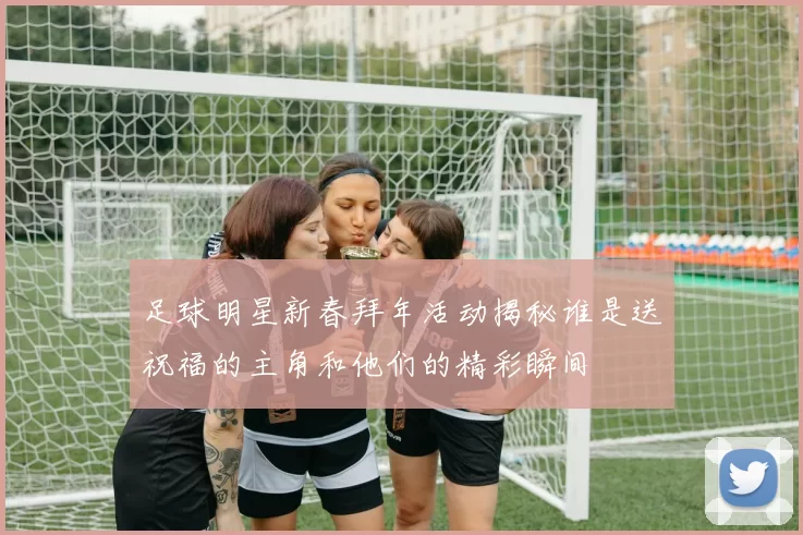 足球明星新春拜年活动揭秘谁是送祝福的主角和他们的精彩瞬间