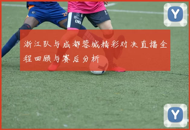 浙江队与成都蓉城精彩对决直播全程回顾与赛后分析