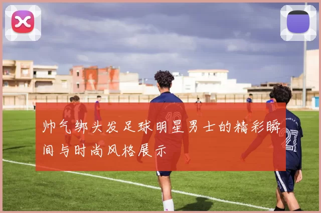 帅气绑头发足球明星男士的精彩瞬间与时尚风格展示
