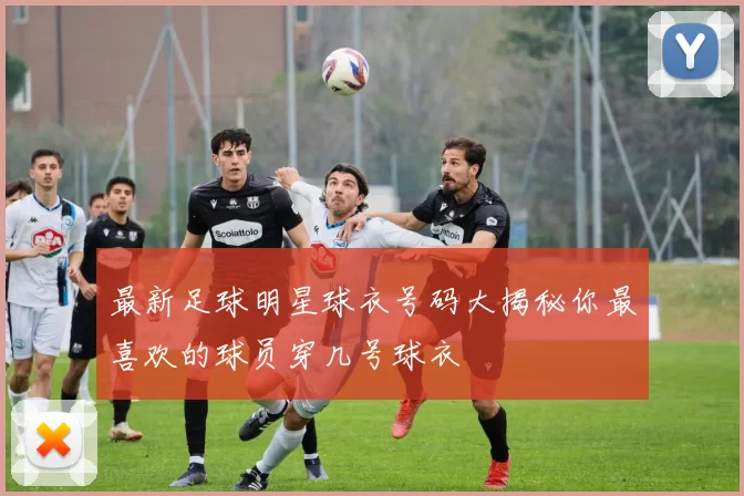 最新足球明星球衣号码大揭秘你最喜欢的球员穿几号球衣