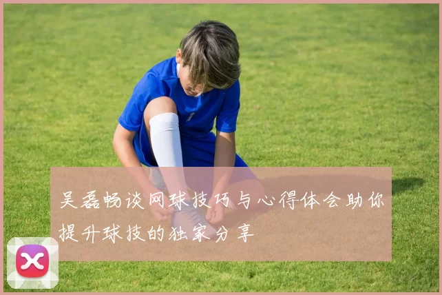 吴磊畅谈网球技巧与心得体会助你提升球技的独家分享