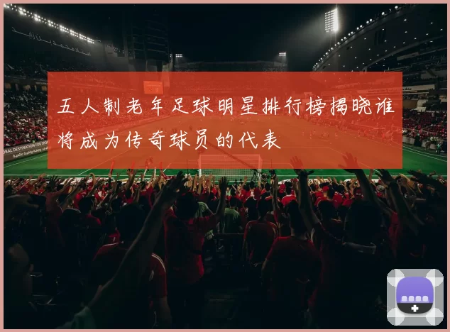五人制老年足球明星排行榜揭晓谁将成为传奇球员的代表