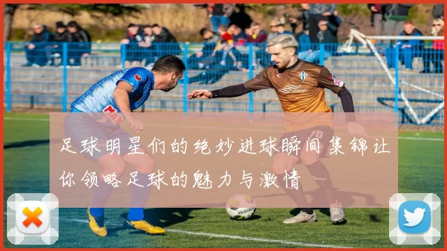 足球明星们的绝妙进球瞬间集锦让你领略足球的魅力与激情