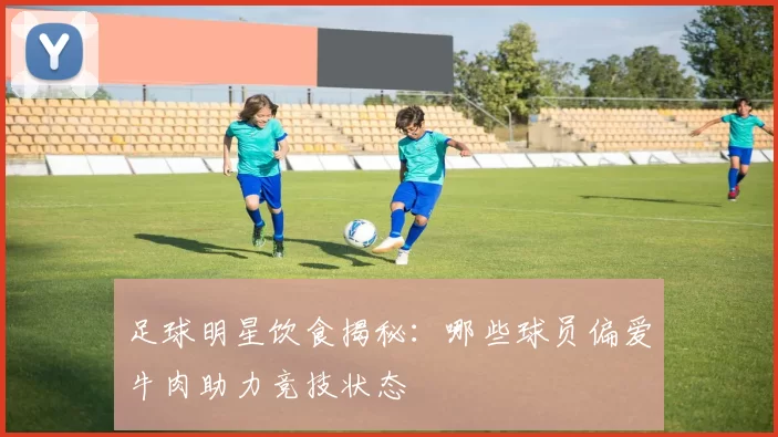 足球明星饮食揭秘：哪些球员偏爱牛肉助力竞技状态