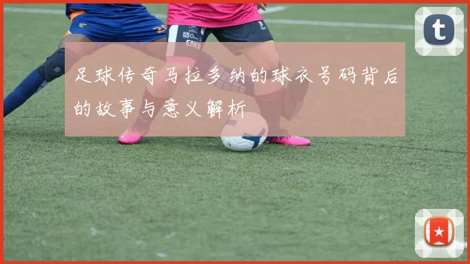 足球传奇马拉多纳的球衣号码背后的故事与意义解析