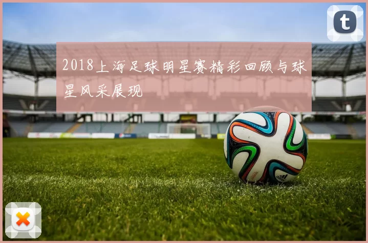 2018上海足球明星赛精彩回顾与球星风采展现