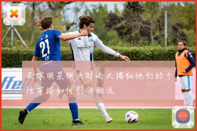 足球明星街头时尚大揭秘他们的个性穿搭如何引领潮流