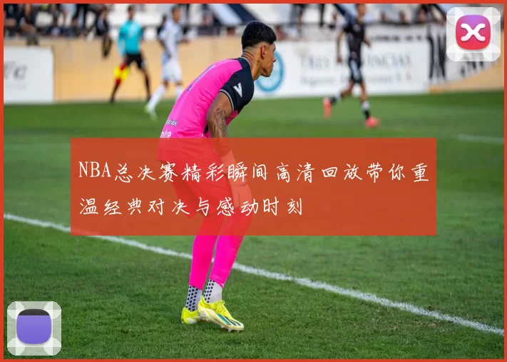 NBA总决赛精彩瞬间高清回放带你重温经典对决与感动时刻
