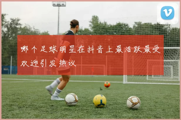 哪个足球明星在抖音上最活跃最受欢迎引发热议